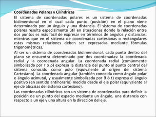 Coordenadas Polares y Cilíndricas El sistema de coordenadas polares es un sistema de coordenadas bidimensional en el cual cada punto (posición) en el plano viene determinado por un ángulo y una distancia. El sistema de coordenadas polares resulta especialmente útil en situaciones donde la relación entre dos puntos es más fácil de expresar en términos de ángulos y distancias, mientras que en el sistema de coordenadas cartesianas o rectangulares estas mismas relaciones deben ser expresadas mediante fórmulas trigonométricas. Al ser un sistema de coordenadas bidimensional, cada punto dentro del plano se encuentra determinado por dos coordenadas: la coordenada radial y la coordenada angular. La coordenada radial (comúnmente simbolizada por r o ρ) expresa la distancia del punto al punto central del sistema conocido como polo (equivalente al origen del sistema Cartesiano). La coordenada angular (también conocida como ángulo polar o ángulo acimutal, y usualmente simbolizada por θ ó t) expresa el ángulo positivo (en sentido antihorario) medido desde el eje polar (equivalente al eje de abscisas del sistema cartesiano). Las coordenadas cilíndricas son un sistema de coordenadas para definir la posición de un punto del espacio mediante un ángulo, una distancia con respecto a un eje y una altura en la dirección del eje. 