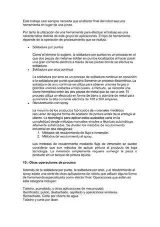 Este trabajo casi siempre necesita que el efector final del robot sea una
herramienta en lugar de una pinza.
Por tanto la utilización de una herramienta para efectuar el trabajo es una
característica distinta de este grupo de aplicaciones. El tipo de herramienta
depende de la operación de procesamiento que se realiza.
Soldadura por puntos
Como el término lo sugiere, la soldadura por puntos es un proceso en el
que dos piezas de metal se soldan en puntos localizados al hacer pasar
una gran corriente eléctrica a través de las piezas donde se efectúa la
soldadura.
Soldadura por arco continua
La soldadura por arco es un proceso de soldadura continua en oposición
a la soldadura por punto que podría llamarse un proceso discontinuo. La
soldadura de arco continua se utiliza para obtener uniones largas o
grandes uniones soldadas en las cuales, a menudo, se necesita una
cierre hermético entre las dos piezas de metal que se van a unir. El
proceso utiliza un electrodo en forma de barra o alambre de metal para
suministrar la alta corriente eléctrica de 100 a 300 amperes.
Recubrimiento con spray
La mayoría de los productos fabricados de materiales metálicos
requieren de alguna forma de acabado de pintura antes de la entrega al
cliente. La tecnología para aplicar estos acabados varia en la
complejidad desde métodos manuales simples a técnicas automáticas
altamente sofisticadas. Se dividen los métodos de recubrimiento
industrial en dos categorías:
1. Métodos de recubrimiento de flujo e inmersión.
2. Métodos de recubrimiento al spray.
Los métodos de recubrimiento mediante flujo de inmersión se suelen
considerar que son métodos de aplicar pintura al producto de baja
tecnología. La inmersión simplemente requiere sumergir la pieza o
producto en un tanque de pintura liquida.
10.- Otras operaciones de proceso
Además de la soldadura por punto, la soldadura por arco, y el recubrimiento al
spray existe una serie de otras aplicaciones de robots que utilizan alguna forma
de herramienta especializada como efector final. Operaciones que están en
ésta categoría incluyen:
Taladro, acanalado, y otras aplicaciones de mecanizado.
Rectificado, pulido, desbarbado, cepillado y operaciones similares.
Remachado, Corte por chorro de agua.
Taladro y corte por láser.
 