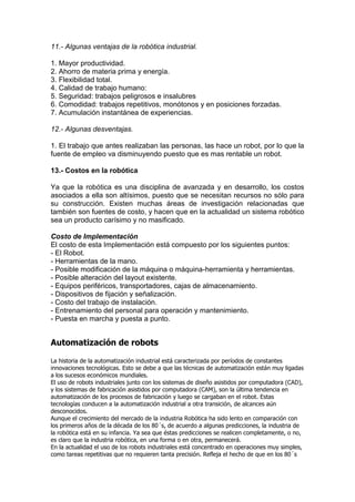 11.- Algunas ventajas de la robótica industrial.
1. Mayor productividad.
2. Ahorro de materia prima y energía.
3. Flexibilidad total.
4. Calidad de trabajo humano:
5. Seguridad: trabajos peligrosos e insalubres
6. Comodidad: trabajos repetitivos, monótonos y en posiciones forzadas.
7. Acumulación instantánea de experiencias.
12.- Algunas desventajas.
1. El trabajo que antes realizaban las personas, las hace un robot, por lo que la
fuente de empleo va disminuyendo puesto que es mas rentable un robot.
13.- Costos en la robótica
Ya que la robótica es una disciplina de avanzada y en desarrollo, los costos
asociados a ella son altísimos, puesto que se necesitan recursos no sólo para
su construcción. Existen muchas áreas de investigación relacionadas que
también son fuentes de costo, y hacen que en la actualidad un sistema robótico
sea un producto carísimo y no masificado.
Costo de Implementación
El costo de esta Implementación está compuesto por los siguientes puntos:
- El Robot.
- Herramientas de la mano.
- Posible modificación de la máquina o máquina-herramienta y herramientas.
- Posible alteración del layout existente.
- Equipos periféricos, transportadores, cajas de almacenamiento.
- Dispositivos de fijación y señalización.
- Costo del trabajo de instalación.
- Entrenamiento del personal para operación y mantenimiento.
- Puesta en marcha y puesta a punto.
Automatización de robots
La historia de la automatización industrial está caracterizada por períodos de constantes
innovaciones tecnológicas. Esto se debe a que las técnicas de automatización están muy ligadas
a los sucesos económicos mundiales.
El uso de robots industriales junto con los sistemas de diseño asistidos por computadora (CAD),
y los sistemas de fabricación asistidos por computadora (CAM), son la última tendencia en
automatización de los procesos de fabricación y luego se cargaban en el robot. Estas
tecnologías conducen a la automatización industrial a otra transición, de alcances aún
desconocidos.
Aunque el crecimiento del mercado de la industria Robótica ha sido lento en comparación con
los primeros años de la década de los 80´s, de acuerdo a algunas predicciones, la industria de
la robótica está en su infancia. Ya sea que éstas predicciones se realicen completamente, o no,
es claro que la industria robótica, en una forma o en otra, permanecerá.
En la actualidad el uso de los robots industriales está concentrado en operaciones muy simples,
como tareas repetitivas que no requieren tanta precisión. Refleja el hecho de que en los 80´s
 
