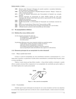 Robótica Industrial – V. Santos
Introdução 1-4
1960 – Primeiro robot “Unimate”. Princípios de controlo numérico e actuadores hidráulicos.
No ano seguinte foi instalado na Ford.
1968 – Um robot móvel desenvolvido no Stanford Research Institute: “Shakey”. Câmara de
vídeo e sensores de contacto.
1971 – O braço de Stanford desenvolvido pela Universidade de Stanford com actuação
eléctrica.
1973 – Primeira linguagem de programação de robots: WAVE seguida em 1974 pela
linguagem AL. As duas deram lugar mais tarde ao aparecimento da VAL, linguagem
comercial da Unimation
1978 – PUMA introduzido pela Unimation
1979 – SCARA desenvolvido na Univerisdade de Yamanashi com introdução comercial em
1981.
1981 – Robot com actuação directa (“direct drive”) desenvolvido na CMU
1983 – Projecto para uma linha flexível de montagem automatizada com o uso de robots.
1997 – A Honda anuncia o primeiro robot humanóide que sobe escadas.
1.5 Os manipuladores robóticos
1.5.1 Robótica fixa versus robótica móvel
As três categorias principais de robots são
-Os manipuladores - robots industriais
-Os veículos auto-guiados (AGV)
-Os robots móveis
As principais diferenças entre estas categorias incidem nos seguintes pontos:
-Conhecimento contínuo da posição (verdade nos braços),
-Aplicações distintas (manipulação e transporte),
-Necessidade de percepção do ambiente (crucial nos móveis),
-tipo de programação usada (normalmente mais exigente nos robot móveis).
1.5.2 Elementos principais de um manipulador (ou robot industrial)
1.5.2.1 Braço e punho (arm-wrist)
O braço é a parte do manipulador que está normalmente associada ao posicionamento (x, y, z) no
espaço físico cartesiano, ou operacional. O punho afecta essencialmente a orientação (θ,φ,ψ) da garra, pinça
ou outros end-effector.
Todavia, é muito comum que haja efeitos cruzados – o braço afectar também a orientação e o punho
afectar a posição cartesiana Estes componentes de um manipulador são constituídos por partes rígidas, os
elos (links), ligadas entre si pelas juntas (joints)
Elo
Elo
Junta
Figura 1.1 - Elos e junta de um manipulador
1.5.2.2 O controlador
Unidade capaz de gerar informação de activação de um ou mais actuadores com base num algoritmo
de controlo. Esse algoritmo pode levar em linha de conta o comando desejado, o estado corrente do actuador,
 