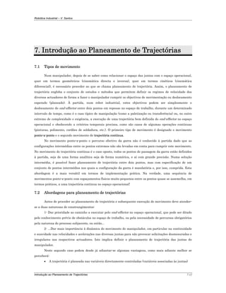 Robótica Industrial – V. Santos
Introdução ao Planeamento de Trajectórias 7-12
7. Introdução ao Planeamento de Trajectórias
7.1 Tipos de movimento
Num manipulador, depois de se saber como relacionar o espaço das juntas com o espaço operacional,
quer em termos geométricos (cinemática directa e inversa), quer em termos cinéticos (cinemática
diferencial), é necessário proceder ao que se chama planeamento de trajectória. Assim, o planeamento de
trajectória engloba o conjunto de estudos e métodos que permitem definir os regimes de velocidade dos
diversos actuadores de forma a fazer o manipulador cumprir os objectivos de movimentação ou deslocamento
esperado (planeado). À partida, num robot industrial, estes objectivos podem ser simplesmente o
deslocamento do end-effector entre dois pontos em repouso no espaço de trabalho, durante um determinado
intervalo de tempo, como é o caso típico de manipulação (como a paletização ou transferência) ou, no outro
extremo de complexidade e exigência, a execução de uma trajectória bem definida do end-effector no espaço
operacional e obedecendo a critérios temporais precisos, como são casos de algumas operações contínuas
(pinturas, polimento, cordões de soldadura, etc.). O primeiro tipo de movimento é designado o movimento
ponto-a-ponto e o segundo movimento de trajectória contínua.
No movimento ponto-a-ponto o percurso efectivo da garra não é conhecido à partida dado que as
configurações intermédias entre os pontos extremos não são levadas em conta para cumprir este movimento.
No movimento de trajectória contínua é o caso oposto, todos os pontos de passagem da garra estão definidos
à partida, seja de uma forma analítica seja de forma numérica, e aí com grande precisão. Numa solução
intermédia, é possível fazer planeamento de trajectória entre dois pontos, mas com especificação de um
conjunto de pontos intermédios nos quais a configuração da garra é mandatória e, por isso, cumprida. Esta
abordagem é a mais versátil em termos de implementação prática. Na verdade, uma sequência de
movimentos ponto-a-ponto com espaçamentos físicos muito pequenos entre os pontos quase se assemelha, em
termos práticos, a uma trajectória continua no espaço operacional!
7.2 Abordagens para planeamento de trajectórias
Antes de proceder ao planeamento de trajectória e subsequente execução do movimento deve atender-
se a duas naturezas de constrangimentos:
1- Dar prioridade ao caminho a executar pelo end-effector no espaço operacional, que pode ser ditado
pelo conhecimento prévio de obstáculos no espaço de trabalho, ou pela necessidade de percursos obrigatórios
pela natureza do processo subjacente, ou então...
2- ...Dar mais importância à dinâmica do movimento do manipulador, em particular na continuidade
e suavidade nas velocidades e acelerações nas diversas juntas para não provocar solicitações desmesuradas e
irregulares nos respectivos actuadores. Isto implica definir o planeamento de trajectória das juntas do
manipulador.
Neste segundo caso podem desde já adiantar-se algumas vantagens, como mais adiante melhor se
perceberá:
• A trajectória é planeada nas variáveis directamente controladas (variáveis associadas às juntas)
 