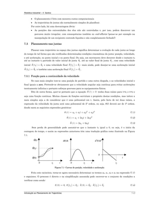 Robótica Industrial – V. Santos
Introdução ao Planeamento de Trajectórias 7-13
• O planeamento é feito com menores custos computacionais
• As trajectórias de juntas são normalmente simples de planificar.
Por outro lado, há uma desvantagem óbvia:
• As posições das extremidades dos elos não são controladas e, por isso, podem descrever um
percurso muito irregular, com consequências também no end-effector (pense-se por exemplo na
manipulação de um recipiente contendo líquidos e não completamente fechado!)
7.3 Planeamento nas juntas
Planear uma trajectória no espaço das juntas significa determinar a evolução de cada junta ao longo
do tempo de tal forma que são verificadas determinadas condições cinemáticas da junta: posição, velocidade,
e até aceleração, no ponto inicial e no ponto final. Ou seja, um movimento deve decorrer desde o instante t0
até ao instante tf partindo do valor inicial de junta 0θ até ao valor final de junta fθ , com uma velocidade
inicial ( )0 0tθ θ= e uma velocidade final ( )f ftθ θ= ; mais ainda, pode desejar-se uma aceleração inicial
( )0 0tθ θ= e também uma aceleração final ( )f ftθ θ= .
7.3.1 Função para a continuidade da velocidade
No caso mais simples tem-se uma posição de partida e uma outra chegada, e as velocidades inicial e
final iguais a zero. Pretende-se obviamente que a velocidade angular seja contínua para evitar acelerações
teoricamente infinitas e portanto esforços gravosos para os equipamentos físicos.
Dito de outra forma, quer-se portanto que a equação ( ) 0tθ = tenha duas raízes para t=t0 e t=tf e
seja uma função contínua. Muitas classes de funções serviriam o propósito destas condições, mas talvez a
mais simples seja a de considerar que é uma polinomial em t. Assim, pelo facto de ter duas raízes, a
expressão da velocidade da junta será uma polinomial de 2ª ordem, ou seja, θ(t) deverá ser de 3ª ordem,
donde saem as seguintes expressões genéricas:
( ) 2 3
0 1 2 3t a a t a t a tθ = + + + (7.1)
( ) 2
1 2 32 3t a a t a tθ = + + (7.2)
( ) 2 32 6t a a tθ = + (7.3)
Sem perda de generalidade pode assumir-se que o instante t0 igual a 0, ou seja, é o início da
contagem do tempo, e assim as expressões anteriores têm uma tradução gráfica como ilustrado na Figura
7.1.
θ(0)
tf0
θ(t)
t
θ(tf)
tf0 t
dθ/dt
tf
0
t
d2
θ/dt2
Figura 7.1- Curvas de posição, velocidade e aceleração
Feito este raciocínio, torna-se agora necessário determinar os termos a0, a1, a2 e a3 na expressão (7.1)
e seguintes. O processo é directo e na simplificação assumida pode escrever-se o conjunto de condições a
verificar como sendo:
( ) ( ) ( ) ( )00 0; ; 0 ;f f f ft tθ θ θ θ θ θ θ= = = = (7.4)
 
