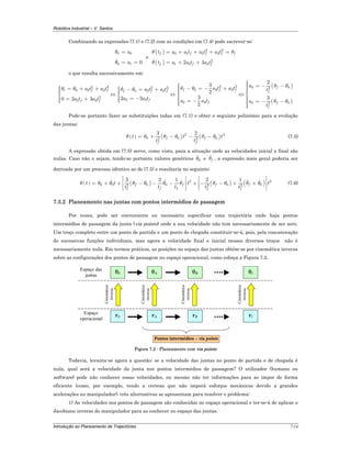 Robótica Industrial – V. Santos
Introdução ao Planeamento de Trajectórias 7-14
Combinando as expressões (7.1) e (7.2) com as condições em (7.4) pode escrever-se:
0 0
0 1 0
a
a
θ
θ
=
= =
e
( )
( )
2 3
0 1 2 3
2
1 2 32 3
f f f f f
f f f
t a a t a t a t
t a a t a t
θ θ
θ
= + + + =
= + +
o que resulta sucessivamente em:
2 3
0 2 3
2
2 30 2 3
t f f
f f
a t a t
a t a t
θ θ⎧ = + +⎪⎪⎪⎨
⎪ = +⎪⎪⎩
⇔
2 3
0 2 3
2 32 3
f f f
f
a t a t
a a t
θ θ⎧ − = +⎪⎪⎪⎨
⎪ = −⎪⎪⎩
⇔
3 3
0 3 3
2 3
3
2
3
2
f f f
f
a t a t
a a t
θ θ
⎧⎪ − = − +⎪⎪⎪⎨
⎪⎪ = −⎪⎪⎩
⇔
( )
( )
3 03
2 02
2
3
f
f
f
f
a
t
a
t
θ θ
θ θ
⎧⎪ = − −⎪⎪⎪⎪⎪⎨
⎪⎪ = − −⎪⎪⎪⎪⎩
Pode-se portanto fazer as substituições todas em (7.1) e obter o seguinte polinómio para a evolução
das juntas:
( ) ( ) ( )2 3
0 0 02 3
3 2
f f
f f
t t t
t t
θ θ θ θ θ θ= + − − − (7.5)
A expressão obtida em (7.5) serve, como visto, para a situação onde as velocidades inicial e final são
nulas. Caso não o sejam, tendo-se portanto valores genéricos 0θ e fθ , a expressão mais geral poderia ser
derivada por um processo idêntico ao de (7.5) e resultaria no seguinte:
( ) ( ) ( ) ( )2 3
0 0 0 0 0 02 3 2
3 2 1 2 1
f f f f
f ff f f
t t t t
t tt t t
θ θ θ θ θ θ θ θ θ θ θ
⎡ ⎤ ⎡ ⎤
⎢ ⎥ ⎢ ⎥= + + − − − + − − + +
⎢ ⎥ ⎢ ⎥⎣ ⎦ ⎣ ⎦
(7.6)
7.3.2 Planeamento nas juntas com pontos intermédios de passagem
Por vezes, pode ser conveniente ou necessário especificar uma trajectória onde haja pontos
intermédios de passagem da junta (via points) onde a sua velocidade não tem necessariamente de ser zero.
Um troço completo entre um ponto de partida e um ponto de chegada constituir-se-á, pois, pela concatenação
de sucessivas funções individuais, mas agora a velocidade final e inicial nesses diversos troços não é
necessariamente nula. Em termos práticos, as posições no espaço das juntas obtém-se por cinemática inversa
sobre as configurações dos pontos de passagem no espaço operacional, como esboça a Figura 7.2.
θ0 θf
r0 rf
Cinemática
inversa
Cinemática
inversa
rA rB
Espaço
operacional
Espaço das
juntas
Cinemática
inversa
Cinemática
inversa
θA θB
Pontos intermédios – via points
Figura 7.2 - Planeamento com via points
Todavia, levanta-se agora a questão: se a velocidade das juntas no ponto de partida e de chegada é
nula, qual será a velocidade da junta nos pontos intermédios de passagem? O utilizador (humano ou
software) pode não conhecer essas velocidades, ou mesmo não ter informações para as impor de forma
eficiente (como, por exemplo, tendo a certeza que não imporá esforços mecânicos devido a grandes
acelerações no manipulador); três alternativas se apresentam para resolver o problema:
1) As velocidades nos pontos de passagem são conhecidas no espaço operacional e ter-se-á de aplicar o
Jacobiano inverso do manipulador para as conhecer no espaço das juntas.
 