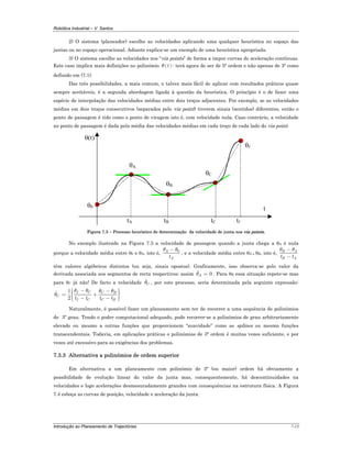 Robótica Industrial – V. Santos
Introdução ao Planeamento de Trajectórias 7-15
2) O sistema (planeador) escolhe as velocidades aplicando uma qualquer heurística no espaço das
juntas ou no espaço operacional. Adiante explica-se um exemplo de uma heurística apropriada.
3) O sistema escolhe as velocidades nos “via points” de forma a impor curvas de aceleração contínuas.
Este caso implica mais definições no polinómio ( )tθ : terá agora de ser de 5ª ordem e não apenas de 3ª como
definido em (7.1).
Das três possibilidades, a mais comum, e talvez mais fácil de aplicar com resultados práticos quase
sempre aceitáveis, é a segunda abordagem ligada à questão da heurística. O princípio é o de fazer uma
espécie de interpolação das velocidades médias entre dois troços adjacentes. Por exemplo, se as velocidades
médias em dois troços consecutivos (separados pelo via point) tiverem sinais (sentidos) diferentes, então o
ponto de passagem é tido como o ponto de viragem isto é, com velocidade nula. Caso contrário, a velocidade
no ponto de passagem é dada pela média das velocidades médias em cada troço de cada lado do via point.
t
θ(t)
θA
θB
θC
θf
θ0
tA tB tC tf
Figura 7.3 – Processo heurístico de determinação da velocidade de junta nos via points.
No exemplo ilustrado na Figura 7.3 a velocidade de passagem quando a junta chega a θA é nula
porque a velocidade média entre θ0 e θA, isto é, 0A
At
θ θ−
, e a velocidade média entre θA e θB, isto é, B A
B At t
θ θ−
−
têm valores algébricos distintos (ou seja, sinais opostos). Graficamente, isso observa-se pelo valor da
derivada associada aos segmentos de recta respectivos; assim 0Aθ = . Para θB essa situação repete-se mas
para θC já não! De facto a velocidade Cθ , por este processo, seria determinada pela seguinte expressão:
1
2
f C C B
C
f C C Bt t t t
θ θ θ θ
θ
⎛ ⎞− − ⎟⎜= + ⎟⎜ ⎟⎟⎜⎜ − −⎝ ⎠
Naturalmente, é possível fazer um planeamento sem ter de recorrer a uma sequência de polinómios
de 3º grau. Tendo o poder computacional adequado, pode recorrer-se a polinómios de grau arbitrariamente
elevado ou mesmo a outras funções que proporcionem “suavidade” como as splines ou mesmo funções
transcendentais. Todavia, em aplicações práticas o polinómios de 3ª ordem é muitas vezes suficiente, e por
vezes até excessivo para as exigências dos problemas.
7.3.3 Alternativa a polinómios de ordem superior
Em alternativa a um planeamento com polinómio de 3ª (ou maior) ordem há obviamente a
possibilidade de evolução linear do valor da junta mas, consequentemente, há descontinuidades na
velocidades e logo acelerações desmesuradamente grandes com consequências na estrutura física. A Figura
7.4 esboça as curvas de posição, velocidade e aceleração da junta.
 