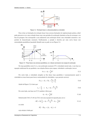 Robótica Industrial – V. Santos
Introdução ao Planeamento de Trajectórias 7-16
θ0
tf
0
θ(t)
t
θf
( )tθ
( )tθ
Figura 7.4 - Evolução linear e a descontinuidade na velocidade
Para evitar as limitações da evolução linear (com severas limitações de implementação prática, aliás)
pode procurar-se ter uma evolução linear mas com períodos de aceleração limitada no fase de arranque e na
fase de paragem. Isto corresponde a um andamento com aceleração inicial, uma velocidade constante e um
período de desaceleração constante. Graficamente, a posição é descrita por uma curva linear com
extremidades parabólicas (parabolic blends) como se pode ver na Figura 7.5.
θ0
θf
tf0
θ(t)
t
Troço
linear
tb
θb
tm
θm
Troço
parabólico
tf0
ω(t)
ttb
ωb
Figura 7.5 - Troço linear com extremos parabólicos, ou o clássico movimento com rampas de aceleração
No troço parabólico entre 0 e tb, com aceleração constante ( θ ) e velocidade inicial nula, e com base na
equação tradicional de um parábola e nas relações físicas entre espaço, velocidade e aceleração, tem-se:
( ) 2
0
1
2
t tθ θ θ= + (7.7)
Por outro lado, a velocidade atingida no fim desse troço parabólico é necessariamente igual à
velocidade no troço linear para haver continuidade de velocidades, o que permite escrever:
( ) m b
b b b
m b
t t
t t
θ θ
θ θ θ
−
= = =
−
(7.8)
Ainda da Figura 7.5 é claro que:
2
f
m
t
t = e
0
0
2
f
m
θ θ
θ θ
−
= + (7.9)
Por outro lado, com base em (7.7), também é óbvio que:
2
0
1
2b btθ θ θ= + (7.10)
Substituindo (7.9) e (7.10) em (7.8), virá uma equação do segundo grau em tb:
02 2
0 0
1
2 2 2
f f
b b b
t
t t t
θ θ
θ θ θ θ θ
−
− + = + − − (7.11)
ou ainda
( )2
0 0b b f ft t tθ θ θ θ− + − =
cuja solução é dada por:
 