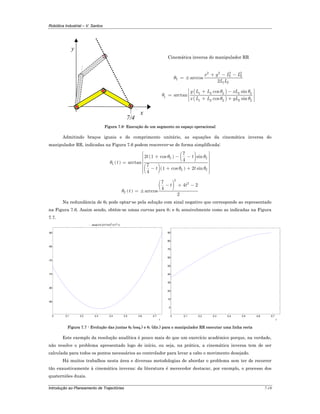 Robótica Industrial – V. Santos
Introdução ao Planeamento de Trajectórias 7-18
y
x
7/4
Cinemática inversa do manipulador RR
2 2 2 2
1 2
2
1 2
arccos
2
x y L L
L L
θ
+ − −
= ±
( )
( )
1 2 2 2 2
1
1 2 2 2 2
cos sin
arctan
cos sin
y L L xL
x L L yL
θ θ
θ
θ θ
⎡ ⎤+ −
⎢ ⎥=
⎢ ⎥+ +⎣ ⎦
Figura 7.6- Execução de um segmento no espaço operacional
Admitindo braços iguais e de comprimento unitário, as equações da cinemática inversa do
manipulador RR, indicadas na Figura 7.6 podem rescrever-se de forma simplificada:
( )
( ) ( )
( )( )
2 2
1
2 2
7
2 1 cos sin
4
arctan
7
1 cos 2 sin
4
t t
t
t t
θ θ
θ
θ θ
⎡ ⎤
+ − −⎢ ⎥
⎢ ⎥= ⎢ ⎥
⎢ ⎥− + +
⎢ ⎥⎣ ⎦
( )
( )
2
2
2
7
4 2
4
arccos
2
t t
tθ
− + −
= ±
Na redundância de θ2 pode optar-se pela solução com sinal negativo que corresponde ao representado
na Figura 7.6. Assim sendo, obtêm-se umas curvas para θ1 e θ2 sensivelmente como as indicadas na Figura
7.7.
0 0.1 0.2 0.3 0.4 0.5 0.6 0.7
-85
-80
-75
-70
-65
-60
t
- acos(1/2 (21/13-t)2
+2 t2
-1)
0 0.1 0.2 0.3 0.4 0.5 0.6 0.7
0
10
20
30
40
50
60
70
80
90
t
Figura 7.7 - Evolução das juntas θ2 (esq.) e θ1 (dir.) para o manipulador RR executar uma linha recta
Este exemplo da resolução analítica é pouco mais do que um exercício académico porque, na verdade,
não resolve o problema apresentado logo de início, ou seja, na prática, a cinemática inversa tem de ser
calculada para todos os pontos necessários ao controlador para levar a cabo o movimento desejado.
Há muitos trabalhos nesta área e diversas metodologias de abordar o problema sem ter de recorrer
tão exaustivamente à cinemática inversa; da literatura é merecedor destacar, por exemplo, o processo dos
quaterniões duais.
 
