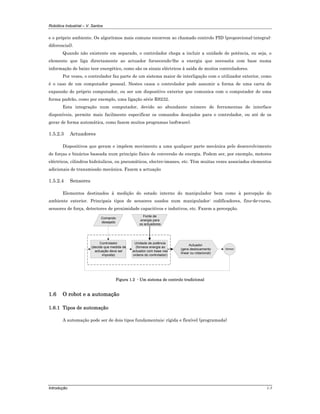 Robótica Industrial – V. Santos
Introdução 1-5
e o próprio ambiente. Os algoritmos mais comuns recorrem ao chamado controlo PID (proporcional-integral-
diferencial).
Quando não existente em separado, o controlador chega a incluir a unidade de potência, ou seja, o
elemento que liga directamente ao actuador fornecendo-lhe a energia que necessita com base numa
informação de baixo teor energético, como são os sinais eléctricos à saída de muitos controladores.
Por vezes, o controlador faz parte de um sistema maior de interligação com o utilizador exterior, como
é o caso de um computador pessoal. Nestes casos o controlador pode assumir a forma de uma carta de
expansão do próprio computador, ou ser um dispositivo exterior que comunica com o computador de uma
forma padrão, como por exemplo, uma ligação série RS232.
Esta integração num computador, devido ao abundante número de ferramentas de interface
disponíveis, permite mais facilmente especificar os comandos desejados para o controlador, ou até de os
gerar de forma automática, como fazem muitos programas (software).
1.5.2.3 Actuadores
Dispositivos que geram e impõem movimento a uma qualquer parte mecânica pelo desenvolvimento
de forças e binários baseada num princípio físico de conversão de energia. Podem ser, por exemplo, motores
eléctricos, cilindros hidráulicos, ou pneumáticos, electro-imanes, etc. Têm muitas vezes associados elementos
adicionais de transmissão mecânica. Fazem a actuação
1.5.2.4 Sensores
Elementos destinados à medição do estado interno do manipulador bem como à percepção do
ambiente exterior. Principais tipos de sensores usados num manipulador: codificadores, fins-de-curso,
sensores de força, detectores de proximidade capacitivos e indutivos, etc. Fazem a percepção.
Controlador
(decide que medida de
actuação deve ser
imposta)
Unidade de potência
(fornece energia ao
actuador com base nas
ordens do controlador)
Actuador
(gera deslocamento
linear ou rotacional)
Fonte de
energia para
os actuadores
Sensor
Comando
desejado
Figura 1.2 - Um sistema de controlo tradicional
1.6 O robot e a automação
1.6.1 Tipos de automação
A automação pode ser de dois tipos fundamentais: rígida e flexível (programada)
 