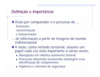 Definição e importância
Visão por computador é o processo de ...
Extracção,
caracterização
e interpretação
… de informação a partir de imagens do mundo
tridimensional
A visão, como método sensorial, assume um
papel cada vez mais importante a vários níveis:
Navegação em robótica autónoma (móvel)
Processos industriais envolvendo montagem e/ou
identificação de componentes
Vigilância e sistemas de segurança
 