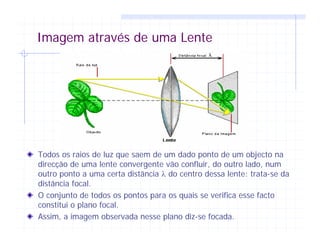 Imagem através de uma Lente
Todos os raios de luz que saem de um dado ponto de um objecto na
direcção de uma lente convergente vão confluir, do outro lado, num
outro ponto a uma certa distância λ do centro dessa lente: trata-se da
distância focal.
O conjunto de todos os pontos para os quais se verifica esse facto
constitui o plano focal.
Assim, a imagem observada nesse plano diz-se focada.
 