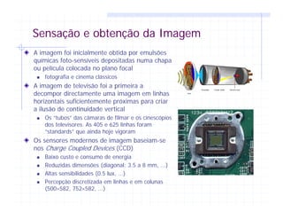 Sensação e obtenção da Imagem
A imagem foi inicialmente obtida por emulsões
químicas foto-sensíveis depositadas numa chapa
ou película colocada no plano focal
fotografia e cinema clássicos
A imagem de televisão foi a primeira a
decompor directamente uma imagem em linhas
horizontais suficientemente próximas para criar
a ilusão de continuidade vertical
Os “tubos” das câmaras de filmar e os cinescópios
dos televisores. As 405 e 625 linhas foram
“standards” que ainda hoje vigoram
Os sensores modernos de imagem baseiam-se
nos Charge Coupled Devices (CCD)
Baixo custo e consumo de energia
Reduzidas dimensões (diagonal: 3.5 a 8 mm, ...)
Altas sensibilidades (0.5 lux, ...)
Percepção discretizada em linhas e em colunas
(500×582, 752×582, ...)
 