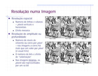 Resolução numa Imagem
Resolução espacial
Número de linhas e colunas
– pixels verticais e
horizontais
Efeito mosaico
Resolução de amplitude ou
profundidade
Número de níveis de
cinzento ou cores por pixel
– nas imagens a cores há
mais que um valor por pixel
(é usual três)
O número de bits e efeito
de “solarização”
Nas imagens binárias, os
pixels são representados
por um só bit
 
