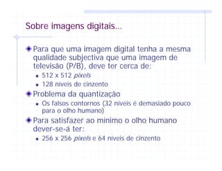 Sobre imagens digitais…
Para que uma imagem digital tenha a mesma
qualidade subjectiva que uma imagem de
televisão (P/B), deve ter cerca de:
512 x 512 pixels
128 níveis de cinzento
Problema da quantização
Os falsos contornos (32 níveis é demasiado pouco
para o olho humano)
Para satisfazer ao mínimo o olho humano
dever-se-á ter:
256 x 256 pixels e 64 níveis de cinzento
 