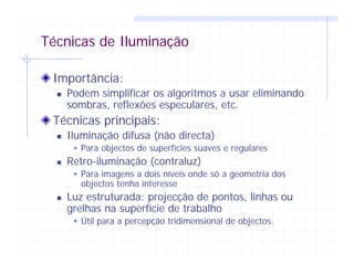 Técnicas de Iluminação
Importância:
Podem simplificar os algoritmos a usar eliminando
sombras, reflexões especulares, etc.
Técnicas principais:
Iluminação difusa (não directa)
Para objectos de superfícies suaves e regulares
Retro-iluminação (contraluz)
Para imagens a dois níveis onde só a geometria dos
objectos tenha interesse
Luz estruturada: projecção de pontos, linhas ou
grelhas na superfície de trabalho
Útil para a percepção tridimensional de objectos.
 