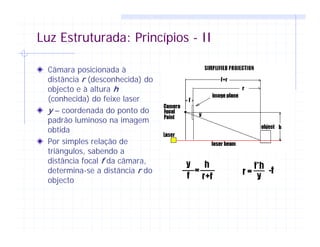 Luz Estruturada: Princípios - II
Câmara posicionada à
distância r (desconhecida) do
objecto e à altura h
(conhecida) do feixe laser
y – coordenada do ponto do
padrão luminoso na imagem
obtida
Por simples relação de
triângulos, sabendo a
distância focal f da câmara,
determina-se a distância r do
objecto
 