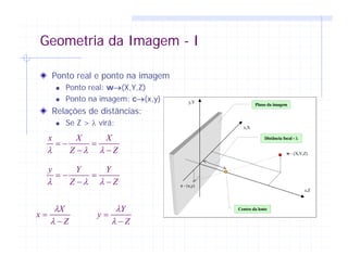 Geometria da Imagem - I
Ponto real e ponto na imagem
Ponto real: w→(X,Y,Z)
Ponto na imagem: c→(x,y)
Relações de distâncias:
Se Z > λ virá:
y,Y
x,X
z,Z
c - (x,y)
w - (X,Y,Z)
Plano da imagem
Centro da lente
Distância focal - λ
Z
X
Z
Xx
−
=
−
−=
λλλ
Z
Y
Z
Yy
−
=
−
−=
λλλ
Z
X
x
−
=
λ
λ
Z
Y
y
−
=
λ
λ
 