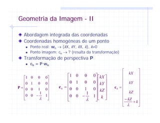 Geometria da Imagem - II
Abordagem integrada das coordenadas
Coordenadas homogéneas de um ponto
Ponto real: wh → (kX, kY, kX, k), k≠0
Ponto imagem: ch → ? (resulta da transformação)
Transformação de perspectiva P
ch = P wh
⎥
⎥
⎥
⎥
⎥
⎦
⎤
⎢
⎢
⎢
⎢
⎢
⎣
⎡
−
=
1
1
00
0100
0010
0001
λ
P
⎥
⎥
⎥
⎥
⎦
⎤
⎢
⎢
⎢
⎢
⎣
⎡
⎥
⎥
⎥
⎥
⎥
⎦
⎤
⎢
⎢
⎢
⎢
⎢
⎣
⎡
−
=
k
kZ
kY
kX
h
1
1
00
0100
0010
0001
λ
c
⎥
⎥
⎥
⎥
⎥
⎥
⎥
⎥
⎦
⎤
⎢
⎢
⎢
⎢
⎢
⎢
⎢
⎢
⎣
⎡
+
−
=
k
kZ
kZ
kY
kX
h
λ
c
 
