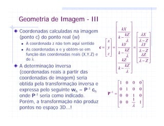 Geometria de Imagem - III
Coordenadas calculadas na imagem
(ponto c) do ponto real (w)
A coordenada z não tem aqui sentido
As coordenadas x e y obtêm-se em
função das coordenadas reais (X,Y,Z) e
de λ
A determinação inversa
(coordenadas reais a partir das
coordenadas de imagem) seria
obtida pela transformação inversa e
expressa pelo seguinte wh = P-1 ch
onde P-1 seria como indicado.
Porém, a transformação não produz
pontos no espaço 3D...!
⎥
⎥
⎥
⎥
⎥
⎥
⎦
⎤
⎢
⎢
⎢
⎢
⎢
⎢
⎣
⎡
−
−
−
=
⎥
⎥
⎥
⎥
⎥
⎥
⎥
⎥
⎥
⎥
⎥
⎦
⎤
⎢
⎢
⎢
⎢
⎢
⎢
⎢
⎢
⎢
⎢
⎢
⎣
⎡
−
−
−
=
⎥
⎥
⎥
⎦
⎤
⎢
⎢
⎢
⎣
⎡
=
Z
Z
Z
Y
Z
X
kZ
k
kZ
kZ
k
kY
kZ
k
kX
z
y
x
λ
λ
λ
λ
λ
λ
λ
λ
λ
c
⎥
⎥
⎥
⎥
⎥
⎦
⎤
⎢
⎢
⎢
⎢
⎢
⎣
⎡
=−
1
1
00
0100
0010
0001
1
λ
P
 