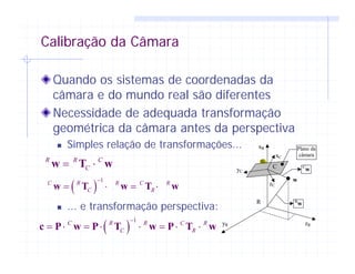 Calibração da Câmara
Quando os sistemas de coordenadas da
câmara e do mundo real são diferentes
Necessidade de adequada transformação
geométrica da câmara antes da perspectiva
Simples relação de transformações...
... e transformação perspectiva:
R
zC
yC
xC
xR
yR zR
C
w
C
w
R
w
Plano da
câmara
R R C
C= ⋅w T w
( )
1C R R C R
C R
−
= ⋅ = ⋅w T w T w
( )
1C R R C R
C R
−
= ⋅ = ⋅ ⋅ = ⋅ ⋅c P w P T w P T w
 
