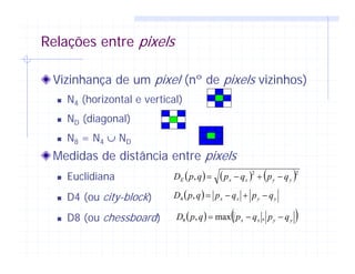 Relações entre pixels
Vizinhança de um pixel (nº de pixels vizinhos)
N4 (horizontal e vertical)
ND (diagonal)
N8 = N4 ∪ ND
Medidas de distância entre pixels
Euclidiana
D4 (ou city-block)
D8 (ou chessboard)
( ) ( ) ( )22
, yyxxE qpqpqpD −+−=
( ) yyxx qpqpqpD −+−=,4
( ) ( )yyxx qpqpqpD −−= ,max,8
 