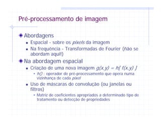 Pré-processamento de imagem
Abordagens
Espacial - sobre os pixels da imagem
Na frequência - Transformadas de Fourier (ñão se
abordam aqui!)
Na abordagem espacial
Criação de uma nova imagem g(x,y) = h[ f(x,y) ]
h() : operador de pré-processamento que opera numa
vizinhança de cada pixel
Uso de máscaras de convolução (ou janelas ou
filtros)
Matriz de coeficientes apropriados a determinado tipo de
tratamento ou detecção de propriedades
 