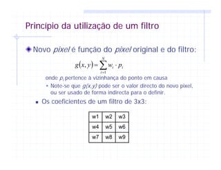 Princípio da utilização de um filtro
Novo pixel é função do pixel original e do filtro:
onde pi pertence à vizinhança do ponto em causa
Note-se que g(x,y) pode ser o valor directo do novo pixel,
ou ser usado de forma indirecta para o definir.
Os coeficientes de um filtro de 3x3:
( ) ∑=
⋅=
N
i
ii pwyxg
1
,
w1 w2 w3
w4 w5 w6
w7 w8 w9
 