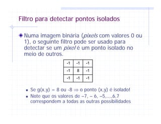 Filtro para detectar pontos isolados
Numa imagem binária (pixels com valores 0 ou
1), o seguinte filtro pode ser usado para
detectar se um pixel é um ponto isolado no
meio de outros.
Se g(x,y) = 8 ou -8 ⇒ o ponto (x,y) é isolado!
Note que os valores de –7, – 6, –5,...,6,7
correspondem a todas as outras possibilidades
-1 -1 -1
-1 8 -1
-1 -1 -1
 