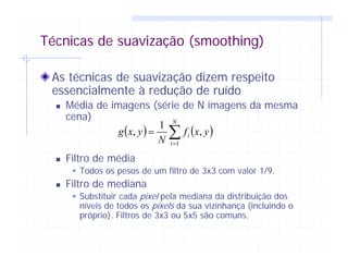 Técnicas de suavização (smoothing)
As técnicas de suavização dizem respeito
essencialmente à redução de ruído
Média de imagens (série de N imagens da mesma
cena)
Filtro de média
Todos os pesos de um filtro de 3x3 com valor 1/9.
Filtro de mediana
Substituir cada pixel pela mediana da distribuição dos
níveis de todos os pixels da sua vizinhança (incluindo o
próprio). Filtros de 3x3 ou 5x5 são comuns.
( ) ( )∑=
=
N
i
i yxf
N
yxg
1
,
1
,
 