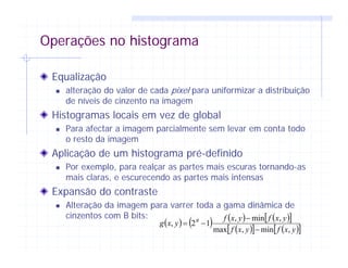 Operações no histograma
Equalização
alteração do valor de cada pixel para uniformizar a distribuição
de níveis de cinzento na imagem
Histogramas locais em vez de global
Para afectar a imagem parcialmente sem levar em conta todo
o resto da imagem
Aplicação de um histograma pré-definido
Por exemplo, para realçar as partes mais escuras tornando-as
mais claras, e escurecendo as partes mais intensas
Expansão do contraste
Alteração da imagem para varrer toda a gama dinâmica de
cinzentos com B bits:
( ) ( ) ( ) ( )[ ]
( )[ ] ( )[ ]yxfyxf
yxfyxf
yxg B
,min,max
,min,
12,
−
−
−=
 