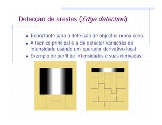 Detecção de arestas (Edge detection)
Importante para a detecção de objectos numa cena.
A técnica principal é a de detectar variações de
intensidade usando um operador derivativo local
Exemplo de perfil de intensidades e suas derivadas:
 