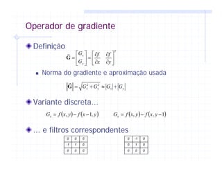 Operador de gradiente
Definição
Norma do gradiente e aproximação usada
Variante discreta...
... e filtros correspondentes
T
y
x
y
f
x
f
G
G
⎥
⎦
⎤
⎢
⎣
⎡
∂
∂
∂
∂
=⎥
⎦
⎤
⎢
⎣
⎡
=G
yxyx GGGG +≈+= 22
G
( ) ( )yxfyxfGx ,1, −−= ( ) ( )1,, −−= yxfyxfGy
0 0 0
-1 1 0
0 0 0
0 -1 0
0 1 0
0 0 0
 
