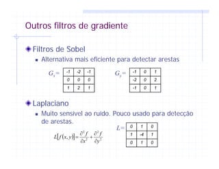 Outros filtros de gradiente
Filtros de Sobel
Alternativa mais eficiente para detectar arestas
Laplaciano
Muito sensível ao ruído. Pouco usado para detecção
de arestas.
-1 -2 -1
0 0 0
1 2 1
-1 0 1
-2 0 2
-1 0 1
Gx= Gy=
( )[ ] 2
2
2
2
,
y
f
x
f
yxfL
∂
∂
+
∂
∂
=
0 1 0
1 -4 1
0 1 0
L=
 