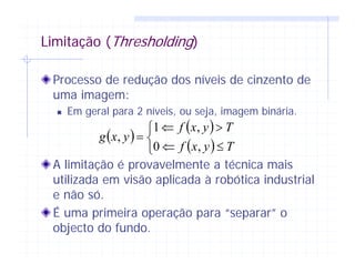 Limitação (Thresholding)
Processo de redução dos níveis de cinzento de
uma imagem:
Em geral para 2 níveis, ou seja, imagem binária.
A limitação é provavelmente a técnica mais
utilizada em visão aplicada à robótica industrial
e não só.
É uma primeira operação para “separar” o
objecto do fundo.
( )
( )
( )⎩
⎨
⎧
≤⇐
>⇐
=
Tyxf
Tyxf
yxg
,0
,1
,
 