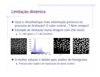 Limitação dinâmica
Qual o threshold que mais informação preserva no
processo de limitação? O valor central...? Nem sempre!
Exemplo de limitação numa imagem com 256 níveis
T=128 (pior) e T=80 (melhor)
A melhor solução é obtida após análise do histograma
Procura das regiões de separação de picos (vales)
0 50 100 150 200 250
0
200
400
600
800
1000
1200
T = 80T = 128
 