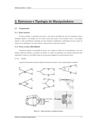 Robótica Industrial – V. Santos
Estrutura e Tipologia de Manipuladores 2-2
2. Estrutura e Tipologia de Manipuladores
2.1 Componentes
2.1.1 Braço mecânico
O braço mecânico é constituído por juntas e elos (joints and links). Os elos são usualmente blocos
alongados rígidos, e são ligados uns aos outros através das juntas. Os elos podem variar a sua posição
relativa e estão normalmente associados em série. Existem variadíssimas combinações de elos e juntas de
acordo com as aplicações, e que mais adiante se descreverão os tipos mais comuns.
2.1.2 Ponta ou Garra (End-effector)
Componente ligado à extremidade do braço, isto é, ligado ao último elo do manipulador, e que tem
funções adicionais (agarrar ou prender um objecto, ou ainda um dispositivo com funções adicionais mais
específicas). A ponta ou end-effector pode ser do tipo garra (gripper) ou uma ferramenta (tool).
2.1.2.1 Garras
As garras de preensão mecânica (pinça) são bastante comuns e eis de seguida alguns exemplos:
Figura 2.1 - Alguns princípios e tipologias de garras
 