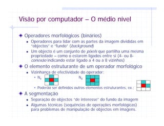 Visão por computador – O médio nível
Operadores morfológicos (binários)
Operadores para lidar com as partes da imagem divididas em
“objectos” e “fundo” (background)
Um objecto é um conjunto de pixels que partilha uma mesma
propriedade – como o estarem ligados entre si (4- ou 8-
conexão indicando estar ligado a 4 ou a 8 vizinhos)
O elemento estruturante de um operador morfológico
Vizinhança de efectividade do operador:
N4 N8
Poderão ser definidos outros elementos estruturantes, ex.:
A segmentação
Separação de objectos “de interesse” do fundo da imagem
Algumas técnicas (sequências de operações morfológicas)
para problemas de manipulação de objectos em imagens.
 