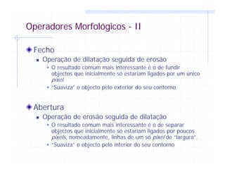 Operadores Morfológicos - II
Fecho
Operação de dilatação seguida de erosão
O resultado comum mais interessante é o de fundir
objectos que inicialmente só estariam ligados por um único
pixel.
“Suaviza” o objecto pelo exterior do seu contorno
Abertura
Operação de erosão seguida de dilatação
O resultado comum mais interessante é o de separar
objectos que inicialmente só estariam ligados por poucos
pixels, nomeadamente, linhas de um só pixel de “largura”.
“Suaviza” o objecto pelo interior do seu contorno
 