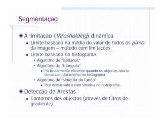 Segmentação
A limitação (thresholding) dinâmica
Limite baseado na média do valor de todos os pixels
da imagem – método com limitações.
Limite baseado no histograma
Algoritmo de “isodados”
Algoritmo do “triângulo”
Particularmente eficiente quando os objectos não se
demarcam claramente no histograma
Algoritmo de “simetria do fundo”
Pico demarcado e com simetria no histograma
Detecção de Arestas
Contornos dos objectos (através de filtros de
gradiente)
 