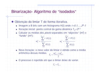 Binarização- Algoritmo de “isodados”
Obtenção do limiar T de forma iterativa.
Imagem a B bits com um histograma H(i) onde i=0,1,...,2B-1
Iteração inicial: ponto central da gama dinâmica T0=2B-1
Calcular as médias dos pixels separados em “objectos” (mf) e
“fundo” (mb);
Nova iteração: o novo valor do limiar é obtido como a média
aritmética dessas médias.
O processo é repetido até que o limiar deixe de variar.
1 1
2
f b
k k
k
m m
T − −+
=
1k kT T −=
( )
( )
1
1
2 1
2 1
B
k
B
k
i Tf
k
i T
i H i
m
H i
−
−
−
=
−
=
⋅
=
∑
∑
( )
( )
1
1
1
0
1
0
k
k
T
b i
k T
i
i H i
m
H i
−
−
−
=
−
=
⋅
=
∑
∑
 