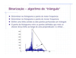 Binarização – algoritmo do “triângulo”
Determinar no histograma o ponto de maior frequência
Determinar no histograma o ponto de menor frequência
Definir uma linha unindo os dois pontos perfazendo um triângulo
O ponto do histograma entre os pontos definidos que mais se
afastar dessa linha ao longo de uma perpendicular é o limiar...
0 50 100 150 200 250
0
500
1000
1500
2000
2500
3000
3500
d
 