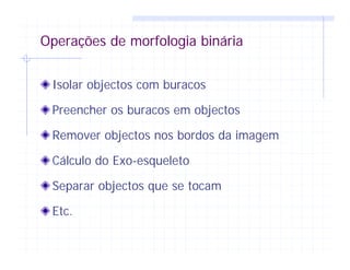 Operações de morfologia binária
Isolar objectos com buracos
Preencher os buracos em objectos
Remover objectos nos bordos da imagem
Cálculo do Exo-esqueleto
Separar objectos que se tocam
Etc.
 