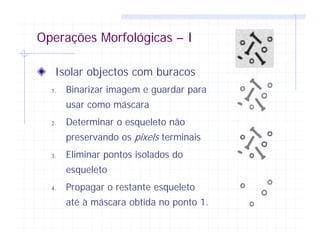 Operações Morfológicas – I
Isolar objectos com buracos
1. Binarizar imagem e guardar para
usar como máscara
2. Determinar o esqueleto não
preservando os pixels terminais
3. Eliminar pontos isolados do
esqueleto
4. Propagar o restante esqueleto
até à máscara obtida no ponto 1.
 