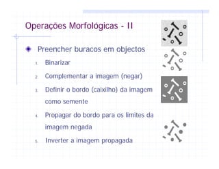 Operações Morfológicas - II
Preencher buracos em objectos
1. Binarizar
2. Complementar a imagem (negar)
3. Definir o bordo (caixilho) da imagem
como semente
4. Propagar do bordo para os limites da
imagem negada
5. Inverter a imagem propagada
 