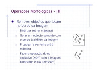 Operações Morfológicas - III
Remover objectos que tocam
no bordo da imagem
1. Binarizar (obter máscara)
2. Gerar um objecto semente com
o bordo (caixilho) da imagem
3. Propagar a semente até à
máscara
4. Fazer a operação de ou-
exclusivo (XOR) com a imagem
binarizada inicial (máscara)
 