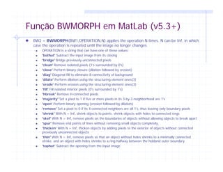 Função BWMORPH em MatLab (v5.3+)
BW2 = BWMORPH(BW1,OPERATION,N) applies the operation N times. N can be Inf, in which
case the operation is repeated until the image no longer changes.
OPERATION is a string that can have one of these values:
'bothat' Subtract the input image from its closing
'bridge' Bridge previously unconnected pixels
'clean' Remove isolated pixels (1's surrounded by 0's)
'close' Perform binary closure (dilation followed by erosion)
'diag' Diagonal fill to eliminate 8-connectivity of background
'dilate' Perform dilation using the structuring element ones(3)
'erode' Perform erosion using the structuring element ones(3)
'fill' Fill isolated interior pixels (0's surrounded by 1's)
'hbreak' Remove H-connected pixels
'majority' Set a pixel to 1 if five or more pixels in its 3-by-3 neighborhood are 1's
'open' Perform binary opening (erosion followed by dilation)
'remove' Set a pixel to 0 if its 4-connected neighbors are all 1's, thus leaving only boundary pixels
'shrink' With N = Inf, shrink objects to points; shrink objects with holes to connected rings
'skel' With N = Inf, remove pixels on the boundaries of objects without allowing objects to break apart
'spur' Remove end points of lines without removing small objects completely.
'thicken' With N = Inf, thicken objects by adding pixels to the exterior of objects without connected
previously unconnected objects
'thin' With N = Inf, remove pixels so that an object without holes shrinks to a minimally connected
stroke, and an object with holes shrinks to a ring halfway between the holdand outer boundary
'tophat' Subtract the opening from the input image
 