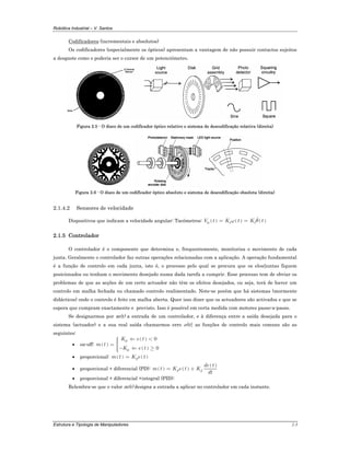 Robótica Industrial – V. Santos
Estrutura e Tipologia de Manipuladores 2-5
Codificadores (incrementais e absolutos)
Os codificadores (especialmente os ópticos) apresentam a vantagem de não possuir contactos sujeitos
a desgaste como o poderia ser o cursor de um potenciómetro.
Figura 2.5 - O disco de um codificador óptico relativo e sistema de descodificação relativa (direita)
Figura 2.6 - O disco de um codificador óptico absoluto e sistema de descodificação obsoluta (direita)
2.1.4.2 Sensores de velocidade
Dispositivos que indicam a velocidade angular: Tacómetros: ( ) ( ) ( )
0 t tV t K t K tω θ= =
2.1.5 Controlador
O controlador é o componente que determina e, frequentemente, monitoriza o movimento de cada
junta. Geralmente o controlador faz outras operações relacionadas com a aplicação. A operação fundamental
é a função de controlo em cada junta, isto é, o processo pelo qual se procura que os elos/juntas fiquem
posicionados ou tenham o movimento desejado numa dada tarefa a cumprir. Esse processo tem de obviar os
problemas de que as acções de um certo actuador não têm os efeitos desejados, ou seja, terá de haver um
controlo em malha fechada ou chamado controlo realimentado. Note-se porém que há sistemas (mormente
didácticos) onde o controlo é feito em malha aberta. Quer isso dizer que os actuadores são activados e que se
espera que cumpram exactamente o previsto. Isso é possível em certa medida com motores passo-a-passo.
Se designarmos por m(t) a entrada de um controlador, e à diferença entre a saída desejada para o
sistema (actuador) e a sua real saída chamarmos erro e(t), as funções de controlo mais comuns são as
seguintes:
• on-off: ( )
( )
( )
0
0
0
0
K e t
m t
K e t
⇐ <⎧⎪⎪= ⎨
⎪− ⇐ ≥⎪⎩
• proporcional: ( ) ( )pm t K e t=
• proporcional + diferencial (PD): ( ) ( )
( )
p d
de t
m t K e t K
dt
= +
• proporcional + diferencial +integral (PID):
Relembra-se que o valor m(t) designa a entrada a aplicar no controlador em cada instante.
 