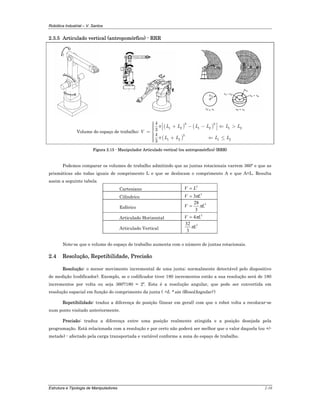 Robótica Industrial – V. Santos
Estrutura e Tipologia de Manipuladores 2-10
2.3.5 Articulado vertical (antropomórfico) - RRR
Volume do espaço de trabalho:
( ) ( )
( )
3 3
1 2 1 2 1 2
3
1 2 1 2
4
3
4
3
L L L L L L
V
L L L L
π
π
⎧⎪ ⎡ ⎤+ − − ⇐ >⎪ ⎢ ⎥⎪ ⎣ ⎦⎪= ⎨
⎪⎪ + ⇐ ≤⎪⎪⎩
Figura 2.15 - Manipulador Articulado vertical (ou antropomórfico) (RRR)
Podemos comparar os volumes de trabalho admitindo que as juntas rotacionais varrem 360º e que as
prismáticas são todas iguais de comprimento L e que se deslocam o comprimento A e que A=L. Resulta
assim a seguinte tabela
Cartesiano
3
LV =
Cilíndrico
3
3 LV π=
Esférico
3
3
28
LV π=
Articulado Horizontal
3
4 LV π=
Articulado Vertical
3
3
32
Lπ
Note-se que o volume do espaço de trabalho aumenta com o número de juntas rotacionais.
2.4 Resolução, Repetibilidade, Precisão
Resolução: o menor movimento incremental de uma junta; normalmente detectável pelo dispositivo
de medição (codificador). Exemplo, se o codificador tiver 180 incrementos então a sua resolução será de 180
incrementos por volta ou seja 360º/180 = 2º. Esta é a resolução angular, que pode ser convertida em
resolução espacial em função do comprimento da junta ( =L * sin (ResolAngular) )
Repetibilidade: traduz a diferença de posição (linear em geral) com que o robot volta a recolocar-se
num ponto visitado anteriormente.
Precisão: traduz a diferença entre uma posição realmente atingida e a posição desejada pela
programação. Está relacionada com a resolução e por certo não poderá ser melhor que o valor daquela (ou +/-
metade) - afectado pela carga transportada e variável conforme a zona do espaço de trabalho.
 