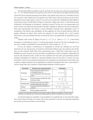 Robótica Industrial – V. Santos
Sistemas de Coordenadas 3-3
Por outro lado, define-se também a soma de um ponto com um vector, que resulta num segundo ponto
( 1P P= + v ). Geometricamente, isso equivale a que o vector a somar tenha a sua origem situada no ponto
inicial (P) e não na origem do sistema de eixos. Porém, e pelo exposto acima, dizer que o resultado da soma é
um novo ponto, é dizer também que é um segundo vector. Desse modo, a soma de um ponto com um vector (e
forçosamente nesta ordem porque a soma de um vector com um ponto não é definida!) equivale também à
soma de dois vectores. No lado direito da Figura 3-18 podemos verificar que o vector v , para efeitos de soma
(traduzindo a tal deslocação ou movimento), é aplicado no ponto P, se bem que a sua representação livre
(como é muitas vezes dito) está representada a tracejado e aplicada na origem do sistema de coordenadas.
Estas duas representações são todavia a mesma identidade traduzida numa propriedade comum (a
equipolência); não obstante essa propriedade, são dois segmentos de recta orientados distintos (estão em
posições diferentes do plano). Este conceito de segmento de recta orientado não é neste contexto
interessante, e por isso restringir-nos-emos ao conceito de vector e da propriedade de equipolência que ele
traduz.
Podemos então extrair da Figura 3-18 que 1P P= + v ou ainda 1P P= −v , e dessa forma
determinar as coordenadas do vector v à custa dos dois pontos. O ponto P1 tem como coordenadas (x1,y1)
que são na verdade as coordenadas do vector associado u . Como se espera, = +u r v .
No que diz respeito à nomenclatura, as designações de vectores são indicadas por uma letra
minúscula com uma seta por cima, em caracteres romanos (não itálicos) e por vezes ainda por essa mesma
letra em tom carregado (bold). Essas duas representações (seta e bold) foram usadas acima mas, por
facilidade de escrita, em geral, usa-se só uma delas, e de preferência a versão a carregado, exceptuando-se os
casos do texto manuscrito onde a versão com seta é preferível. Por outro lado, para representar matrizes
(arranjos rectangulares de números ou expressões distintos entre si), dos quais os vectores são casos
particulares, usam-se letras romanas maiúsculas em tom carregado (a seta já não faria muito sentido visto
se perder a imagem geométrica da tal propriedade do sentido do movimento). Em suma, e para facilitar a
escrita ao longo deste texto, usaremos as representações indicadas na tabela seguinte:
Entidade Notação das representações Exemplos
Vectores
Letra romana minúscula a
carregado sem (ou
eventualmente com) seta por
cima
x
y
z
⎡ ⎤
⎢ ⎥
⎢ ⎥= = ⎢ ⎥
⎢ ⎥
⎢ ⎥⎣ ⎦
v v
Matrizes
Letra romana maiúscula sem
seta por cima
a b
c d
⎡ ⎤
⎢ ⎥= ⎢ ⎥
⎢ ⎥⎣ ⎦
T
Coordenada
Letra minúscula em itálico
(eventualmente romana)
0 5x = , 2 12y =
Ponto*
Letra maiúscula (romana ou
itálica)
( )0 0 01 1P , ,P x y z= →
Ângulo Letra grega minúscula
3
π
α =
*Quando, em vez de ponto, pensarmos numa postura no espaço (posição e orientação), o conceito de ponto
desvanece-se e falaremos de um vector que se representará com letras minúsculas como convencionado.
As matrizes podem ser quadradas ou não quadradas. As quadradas têm as duas dimensões iguais,
isto é, igual número de linhas e de colunas. Há um tipo particular de matrizes não quadradas designadas
por vectores que têm uma só linha ou uma só coluna.
 