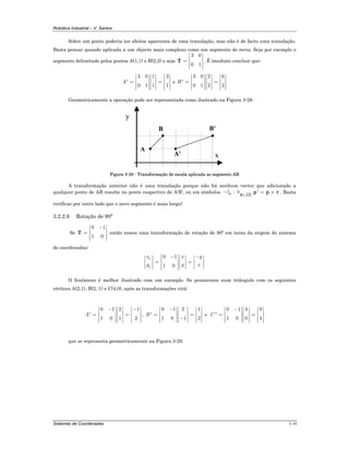 Robótica Industrial – V. Santos
Sistemas de Coordenadas 3-10
Sobre um ponto poderia ter efeitos aparentes de uma translação, mas não é de facto uma translação.
Basta pensar quando aplicada a um objecto mais complexo como um segmento de recta. Seja por exemplo o
segmento delimitado pelos pontos A(1,1) e B(2,2) e seja
3 0
0 1
⎡ ⎤
⎢ ⎥= ⎢ ⎥
⎢ ⎥⎣ ⎦
T . É imediato concluir que:
3 0 1 3
'
0 1 1 1
A
⎡ ⎤ ⎡ ⎤ ⎡ ⎤
⎢ ⎥ ⎢ ⎥ ⎢ ⎥= =⎢ ⎥ ⎢ ⎥ ⎢ ⎥
⎢ ⎥ ⎢ ⎥ ⎢ ⎥⎣ ⎦ ⎣ ⎦ ⎣ ⎦
e
3 0 2 6
'
0 1 2 2
B
⎡ ⎤ ⎡ ⎤ ⎡ ⎤
⎢ ⎥ ⎢ ⎥ ⎢ ⎥= =⎢ ⎥ ⎢ ⎥ ⎢ ⎥
⎢ ⎥ ⎢ ⎥ ⎢ ⎥⎣ ⎦ ⎣ ⎦ ⎣ ⎦
Geometricamente a operação pode ser representada como ilustrado na Figura 3-28.
x
y
A
B
A'
B'
Figura 3-28 - Transformação de escala aplicada ao segmento AB
A transformação anterior não é uma translação porque não há nenhum vector que adicionado a
qualquer ponto de AB resulte no ponto respectivo de A'B', ou em símbolos
AB
: , '∈
¬∃ ∀ = +r P
p p r . Basta
verificar por outro lado que o novo segmento é mais longo!
3.2.2.6 Rotação de 90º
Se
0 1
1 0
−⎡ ⎤
⎢ ⎥= ⎢ ⎥
⎢ ⎥⎣ ⎦
T então temos uma transformação de rotação de 90º em torno da origem do sistema
de coordenadas:
1
1
0 1
1 0
x x y
y y x
− −⎡ ⎤⎡ ⎤ ⎡ ⎤ ⎡ ⎤
⎢ ⎥⎢ ⎥ ⎢ ⎥ ⎢ ⎥= =⎢ ⎥⎢ ⎥ ⎢ ⎥ ⎢ ⎥⎣ ⎦ ⎣ ⎦ ⎣ ⎦⎢ ⎥⎣ ⎦
O fenómeno é melhor ilustrado com um exemplo. Se pensarmos num triângulo com os seguintes
vértices A(2,1), B(2,-1) e C(4,0), após as transformações virá:
0 1 2 1
'
1 0 1 2
A
− −⎡ ⎤ ⎡ ⎤ ⎡ ⎤
⎢ ⎥ ⎢ ⎥ ⎢ ⎥= =⎢ ⎥ ⎢ ⎥ ⎢ ⎥
⎢ ⎥ ⎢ ⎥ ⎢ ⎥⎣ ⎦ ⎣ ⎦ ⎣ ⎦
,
0 1 2 1
'
1 0 1 2
B
−⎡ ⎤ ⎡ ⎤ ⎡ ⎤
⎢ ⎥ ⎢ ⎥ ⎢ ⎥= =⎢ ⎥ ⎢ ⎥ ⎢ ⎥−⎢ ⎥ ⎢ ⎥ ⎢ ⎥⎣ ⎦ ⎣ ⎦ ⎣ ⎦
e
00 1 4
'
0 41 0
C
−⎡ ⎤ ⎡ ⎤ ⎡ ⎤
⎢ ⎥ ⎢ ⎥ ⎢ ⎥= =⎢ ⎥ ⎢ ⎥ ⎢ ⎥
⎢ ⎥ ⎢ ⎥⎢ ⎥ ⎣ ⎦ ⎣ ⎦⎣ ⎦
que se representa geometricamente na Figura 3-29.
 