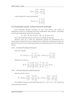 Robótica Industrial – V. Santos
Sistemas de Coordenadas 3-13
( )
cos sin 0
sin cos 0
0 0 1
Rot
θ θ
θ θ θ
⎡ ⎤
−⎢ ⎥
⎢ ⎥
⎢ ⎥=
⎢ ⎥
⎢ ⎥
⎢ ⎥⎢ ⎥⎣ ⎦
e uma translação pura, no plano, pela expressão:
( )
1 0
, 0 1
0 0 1
x
x y y
p
Trans p p p
⎡ ⎤
⎢ ⎥
⎢ ⎥
⎢ ⎥=
⎢ ⎥
⎢ ⎥
⎢ ⎥⎢ ⎥⎣ ⎦
3.3.2 Transformações compostas - produtos de matrizes de transformação
Uma transformação geométrica transforma um ponto noutro; portanto, uma sucessão de
transformações traduz-se na multiplicação das diversas transformações. Basta relembrar a propriedade
associativa da multiplicação de matrizes para o demonstrar:
( )( )( )( ) ( )3 2 1 3 2 1' N N= ⋅ ⋅ ⋅ = ⋅ ⋅ = ⋅p T T T T p T T T T p T p
Assim, uma transformação composta é ela mesma uma transformação geométrica.
Observe-se porém que a ordem das multiplicações (operação das transformações) não é
necessariamente comutativa. É-o para as translações puras e também para as rotações puras no plano (no
espaço não é!), mas não o é para transformações genéricas. De seguida demonstram-se estas situações uma
por uma.
3.3.2.1 Sucessão de Translações (comutativo)
Sejam duas translações:
( )1
1 0
, 0 1
0 0 1
x
x y y
a
Trans a a a
⎡ ⎤
⎢ ⎥
⎢ ⎥
⎢ ⎥= =
⎢ ⎥
⎢ ⎥
⎢ ⎥⎢ ⎥⎣ ⎦
T e ( )2
1 0
, 0 1
0 0 1
x
x y y
b
Trans b b b
⎡ ⎤
⎢ ⎥
⎢ ⎥
⎢ ⎥= =
⎢ ⎥
⎢ ⎥
⎢ ⎥⎢ ⎥⎣ ⎦
T
Rapidamente se verifica que:
1 2 2 1
1 0 1 01 0
0 1 0 1 0 1
0 0 1 0 0 1 0 0 1
x x xx
y y y y
b a ba
a b a b
⎡ ⎤ ⎡ ⎤ ⎡ ⎤
+⎢ ⎥ ⎢ ⎥ ⎢ ⎥
⎢ ⎥ ⎢ ⎥ ⎢ ⎥
⎢ ⎥ ⎢ ⎥ ⎢ ⎥⋅ = = + = ⋅
⎢ ⎥ ⎢ ⎥ ⎢ ⎥
⎢ ⎥ ⎢ ⎥ ⎢ ⎥
⎢ ⎥ ⎢ ⎥ ⎢ ⎥⎢ ⎥ ⎢ ⎥ ⎢ ⎥⎣ ⎦ ⎣ ⎦ ⎣ ⎦
T T T T
3.3.2.2 Sucessão de Rotações no plano (comutativo)
Sejam duas rotações no plano:
( )
1 1
1 1 1 1
cos sin 0
sin cos 0
0 0 1
Rot
θ θ
θ θ θ
⎡ ⎤
−⎢ ⎥
⎢ ⎥
⎢ ⎥= =
⎢ ⎥
⎢ ⎥
⎢ ⎥⎢ ⎥⎣ ⎦
T e ( )
2 2
2 2 2 2
cos sin 0
sin cos 0
0 0 1
Rot
θ θ
θ θ θ
⎡ ⎤
−⎢ ⎥
⎢ ⎥
⎢ ⎥= =
⎢ ⎥
⎢ ⎥
⎢ ⎥⎢ ⎥⎣ ⎦
T
Por facilidade de notação, convencionando as abreviações cosi iCθ θ= e sini iSθ θ= , o produto das
duas transformações resulta em:
 