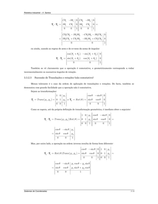 Robótica Industrial – V. Santos
Sistemas de Coordenadas 3-14
1 1 2 2
1 2 1 1 2 2
1 2 1 2 1 2 1 2
1 2 1 2 1 2 1 2
0 0
0 0
0 0 1 0 0 1
0
0
0 0 1
C S C S
S C S C
C C S S C S S C
S C C S S S C C
θ θ θ θ
θ θ θ θ
θ θ θ θ θ θ θ θ
θ θ θ θ θ θ θ θ
⎡ ⎤ ⎡ ⎤− −⎢ ⎥ ⎢ ⎥
⎢ ⎥ ⎢ ⎥
⎢ ⎥ ⎢ ⎥⋅ = =
⎢ ⎥ ⎢ ⎥
⎢ ⎥ ⎢ ⎥
⎢ ⎥ ⎢ ⎥⎢ ⎥ ⎢ ⎥⎣ ⎦ ⎣ ⎦
⎡ ⎤
− − −⎢ ⎥
⎢ ⎥
⎢ ⎥= + − +
⎢ ⎥
⎢ ⎥
⎢ ⎥⎢ ⎥⎣ ⎦
T T
ou ainda, usando as regras do seno e do co-seno da soma de ângulos:
( ) ( )
( ) ( )
1 2 1 2
1 2 1 2 1 2
cos sin 0
sin cos 0
0 0 1
θ θ θ θ
θ θ θ θ
⎡ ⎤+ − +⎢ ⎥
⎢ ⎥
⎢ ⎥⋅ = + +
⎢ ⎥
⎢ ⎥
⎢ ⎥⎢ ⎥⎣ ⎦
T T
Também se vê claramente que a operação é comutativa, e geometricamente corresponde a rodar
incrementalmente os sucessivos ângulos de rotação.
3.3.2.3 Sucessão de Translações e rotações (não comutativo)
Menos tolerante é o caso da ordem de aplicação de translações e rotações. De facto, também se
demonstra com grande facilidade que a operação não é comutativa.
Sejam as transformações:
( )1
1 0
, 0 1
0 0 1
x
x y y
p
Trans p p p
⎡ ⎤
⎢ ⎥
⎢ ⎥
⎢ ⎥= =
⎢ ⎥
⎢ ⎥
⎢ ⎥⎢ ⎥⎣ ⎦
T e ( )2
cos sin 0
sin cos 0
0 0 1
Rot
θ θ
θ θ θ
⎡ ⎤
−⎢ ⎥
⎢ ⎥
⎢ ⎥= =
⎢ ⎥
⎢ ⎥
⎢ ⎥⎢ ⎥⎣ ⎦
T
Como se espera, até da própria definição de transformação geométrica, é imediato obter o seguinte:
( ) ( )1 2
cos sin 01 0
, 0 1 sin cos 0
0 0 1 0 0 1
cos sin
sin cos
0 0 1
x
x y y
x
y
p
Trans p p Rot p
p
p
θ θ
θ θ θ
θ θ
θ θ
⎡ ⎤ ⎡ ⎤−⎢ ⎥ ⎢ ⎥
⎢ ⎥ ⎢ ⎥
⎢ ⎥ ⎢ ⎥⋅ = = =
⎢ ⎥ ⎢ ⎥
⎢ ⎥ ⎢ ⎥
⎢ ⎥ ⎢ ⎥⎢ ⎥ ⎢ ⎥⎣ ⎦ ⎣ ⎦
⎡ ⎤
−⎢ ⎥
⎢ ⎥
⎢ ⎥=
⎢ ⎥
⎢ ⎥
⎢ ⎥⎢ ⎥⎣ ⎦
T T
Mas, por outro lado, a operação na ordem inversa resulta de forma bem diferente:
( ) ( )2 1
cos sin 0 1 0
, sin cos 0 0 1
0 0 1 0 0 1
cos sin cos sin
sin cos sin cos
0 0 1
x
x y y
x y
x y
p
Rot Trans p p p
p p
p p
θ θ
θ θ θ
θ θ θ θ
θ θ θ θ
⎡ ⎤ ⎡ ⎤−⎢ ⎥ ⎢ ⎥
⎢ ⎥ ⎢ ⎥
⎢ ⎥ ⎢ ⎥⋅ = = =
⎢ ⎥ ⎢ ⎥
⎢ ⎥ ⎢ ⎥
⎢ ⎥ ⎢ ⎥⎢ ⎥ ⎢ ⎥⎣ ⎦ ⎣ ⎦
⎡ ⎤− −⎢ ⎥
⎢ ⎥
⎢ ⎥= +
⎢ ⎥
⎢ ⎥
⎢ ⎥⎢ ⎥⎣ ⎦
T T
 